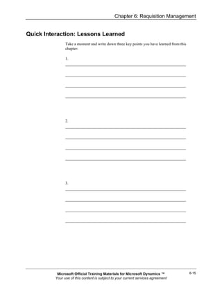 Chapter 6: Requisition Management


Quick Interaction: Lessons Learned
                Take a moment and write down three key points you have learned from this
                chapter:

                1.




                2.




                3.




           Microsoft Official Training Materials for Microsoft Dynamics ™                  6-15
          Your use of this content is subject to your current services agreement
 