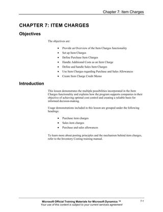 Chapter 7: Item Charges


CHAPTER 7: ITEM CHARGES
Objectives
                The objectives are:

                        •   Provide an Overview of the Item Charges functionality
                        •   Set up Item Charges
                        •   Define Purchase Item Charges
                        •   Handle Additional Costs as an Item Charge
                        •   Define and handle Sales Item Charges
                        •   Use Item Charges regarding Purchase and Sales Allowances
                        •   Create Item Charge Credit Memo

Introduction
                This lesson demonstrates the multiple possibilities incorporated in the Item
                Charges functionality and explains how the program supports companies in their
                objective of achieving optimal cost control and creating a reliable basis for
                informed decision-making.

                Usage demonstrations included in this lesson are grouped under the following
                headings:

                        •   Purchase item charges
                        •   Sales item charges
                        •   Purchase and sales allowances

                To learn more about posting principles and the mechanism behind item charges,
                refer to the Inventory Costing training manual.




           Microsoft Official Training Materials for Microsoft Dynamics ™                      7-1
          Your use of this content is subject to your current services agreement
 