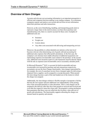 Trade in Microsoft Dynamics™ NAV5.0


Overview of Item Charges
                 Accurate and relevant cost accounting information is an important prerequisite to
                 efficient and competent decision-making in any trading company. At a minimum,
                 companies register and analyze cost records derived from invoice information
                 about their purchase and sales transactions.

                 However, as the cost of distributing, handling, and transporting goods starts to
                 represent a larger share in the total inventory cost than direct purchase and
                 manufacturing costs, there is a need to account for these costs. Examples of
                 additional costs are:

                         •   Insurance
                         •   Freight cost
                         •   Custom duties
                         •   Any other costs associated with delivering and transporting services

                 Moreover, the possibility to collect detailed cost statistics at the item level
                 becomes relevant when determining cost of goods sold and accounting for
                 additional sales expenses that affect profit calculations. In the first case, the
                 company's cost structure must enable allocation of additional acquisition cost
                 representing expenses (inventoriable costs) related to the purchase. In the second
                 case, additional costs incurred as part of a sale transaction must be directly linked
                 with the sale as expenses (non-inventoriable cost) to accurately calculate profit.

                 In Microsoft Dynamics™ NAV, to account for both inventoriable and non-
                 inventoriable cost incurred for purchase and sale transactions respectively,
                 accountants can use the Item Charges functionality. Item charges represented by,
                 for example, the cost of a purchase invoice from a transport agent for delivering a
                 shipment from a supplier, can be assigned to a receipt document. When posted,
                 this item charge becomes a part of the total landed cost of the item(s) to which
                 the charge was assigned.

                 Additionally, the item charges solution is flexible enough to incorporate a facility
                 that lets the user register and post additional cost independently of the posting
                 time of the associated purchase or sales document. That is, item charges can be
                 assigned to the delivery after they have been posted as received and invoiced and
                 even after the respective items have been sold. The program's costing mechanism
                 then guarantees that these costs are rolled into the inventory value and cost of
                 goods sold calculations. The functionality supports allocating the charge cost
                 amount based on quantity and amount.




7-2         Microsoft Official Training Materials for Microsoft Dynamics ™
           Your use of this content is subject to your current services agreement
 