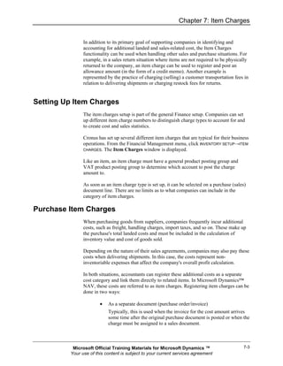Chapter 7: Item Charges


               In addition to its primary goal of supporting companies in identifying and
               accounting for additional landed and sales-related cost, the Item Charges
               functionality can be used when handling other sales and purchase situations. For
               example, in a sales return situation where items are not required to be physically
               returned to the company, an item charge can be used to register and post an
               allowance amount (in the form of a credit memo). Another example is
               represented by the practice of charging (selling) a customer transportation fees in
               relation to delivering shipments or charging restock fees for returns.


Setting Up Item Charges
               The item charges setup is part of the general Finance setup. Companies can set
               up different item charge numbers to distinguish charge types to account for and
               to create cost and sales statistics.

               Cronus has set up several different item charges that are typical for their business
               operations. From the Financial Management menu, click INVENTORY SETUP→ITEM
               CHARGES. The Item Charges window is displayed.


               Like an item, an item charge must have a general product posting group and
               VAT product posting group to determine which account to post the charge
               amount to.

               As soon as an item charge type is set up, it can be selected on a purchase (sales)
               document line. There are no limits as to what companies can include in the
               category of item charges.

Purchase Item Charges
               When purchasing goods from suppliers, companies frequently incur additional
               costs, such as freight, handling charges, import taxes, and so on. These make up
               the purchase's total landed costs and must be included in the calculation of
               inventory value and cost of goods sold.

               Depending on the nature of their sales agreements, companies may also pay these
               costs when delivering shipments. In this case, the costs represent non-
               inventoriable expenses that affect the company's overall profit calculation.

               In both situations, accountants can register these additional costs as a separate
               cost category and link them directly to related items. In Microsoft Dynamics™
               NAV, these costs are referred to as item charges. Registering item charges can be
               done in two ways:

                       •   As a separate document (purchase order/invoice)
                           Typically, this is used when the invoice for the cost amount arrives
                           some time after the original purchase document is posted or when the
                           charge must be assigned to a sales document.



          Microsoft Official Training Materials for Microsoft Dynamics ™                        7-3
         Your use of this content is subject to your current services agreement
 