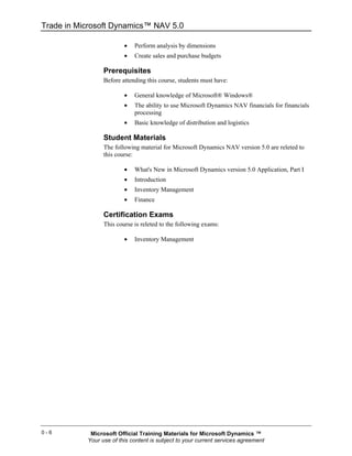 Trade in Microsoft Dynamics™ NAV 5.0

                         •   Perform analysis by dimensions
                         •   Create sales and purchase budgets

                 Prerequisites
                 Before attending this course, students must have:

                         •   General knowledge of Microsoft® Windows®
                         •   The ability to use Microsoft Dynamics NAV financials for financials
                             processing
                         •   Basic knowledge of distribution and logistics

                 Student Materials
                 The following material for Microsoft Dynamics NAV version 5.0 are releted to
                 this course:

                         •   What's New in Microsoft Dynamics version 5.0 Application, Part I
                         •   Introduction
                         •   Inventory Management
                         •   Finance

                 Certification Exams
                 This course is releted to the following exams:

                         •   Inventory Management




0-6         Microsoft Official Training Materials for Microsoft Dynamics ™
           Your use of this content is subject to your current services agreement
 