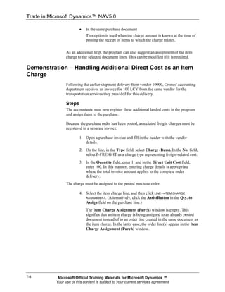 Trade in Microsoft Dynamics™ NAV5.0

                         •   In the same purchase document
                             This option is used when the charge amount is known at the time of
                             posting the receipt of items to which the charge relates.


                 As an additional help, the program can also suggest an assignment of the item
                 charge to the selected document lines. This can be modified if it is required.

Demonstration − Handling Additional Direct Cost as an Item
Charge
                 Following the earlier shipment delivery from vendor 10000, Cronus' accounting
                 department receives an invoice for 100 LCY from the same vendor for the
                 transportation services they provided for this delivery.

                 Steps
                 The accountants must now register these additional landed costs in the program
                 and assign them to the purchase.

                 Because the purchase order has been posted, associated freight charges must be
                 registered in a separate invoice:

                         1. Open a purchase invoice and fill in the header with the vendor
                            details.
                         2. On the line, in the Type field, select Charge (Item). In the No. field,
                            select P-FREIGHT as a charge type representing freight-related cost.
                         3. In the Quantity field, enter 1, and in the Direct Unit Cost field,
                            enter 100. In this manner, entering charge details is appropriate
                            where the total invoice amount applies to the complete order
                            delivery.
                 The charge must be assigned to the posted purchase order.

                         4. Select the item charge line, and then click LINE→ITEM CHARGE
                            ASSIGNMENT. (Alternatively, click the AssistButton in the Qty. to
                            Assign field on the purchase line.)
                             The Item Charge Assignment (Purch) window is empty. This
                             signifies that an item charge is being assigned to an already posted
                             document instead of to an order line created in the same document as
                             the item charge. In the latter case, the order line(s) appear in the Item
                             Charge Assignment (Purch) window.




7-4         Microsoft Official Training Materials for Microsoft Dynamics ™
           Your use of this content is subject to your current services agreement
 