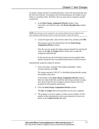 Chapter 7: Item Charges

      To assign a charge amount to a posted document, retrieve the document that uses
      the Get Line functions. According to the first demonstration, the freight invoice
      relates to a purchase order. Therefore, the user must retrieve respective posted
      receipt lines:

              5. In the Item Charge Assignment (Purch) window, click
                 FUNCTIONS→GET RECEIPT LINES. The Purch. Receipt Lines window
                 appears.


      NOTE: Item charges can be assigned to any posted outbound (return shipment and
      sales shipment) and inbound (return receipt and transfer receipt) documents.

              6. Locate the right order, select all four order lines, and then click OK.
                  The program copies the selected lines into the Item Charge
                  Assignment (Purch.) window.

                  Now the user can assign the charge amount manually by entering the
                  values in the Qty. to Assign field for all the lines or make the
                  assignment automatically.

                  In the second case, the total charge amount can be assigned either
                  equally among the lines or proportionally based on the line amount.
      Automatically assign the charge by amount.

              7. Click FUNCTIONS→SUGGEST ITEM CHARGE ASSIGNMENT. Select
                 Amount and then click OK.
                  The charge amount of 100 LCY is distributed proportionally among
                  the purchase order lines.
                  At the bottom of the Item Charge Assignment (Purch) window,
                  there are status fields that contain the total charge amount to assign,
                  how much of this has been assigned, and how much is left to be
                  assigned by both quantity and amount.
              8. Close the Item Charge Assignment (Purch) window.
                  The Qty. to Assign field on the purchase invoice line is updated.
              9. The program is set up to require a vendor invoice number. For the
                 purpose of this demonstration, enter some characters of your own
                 choice in the Vendor Invoice No. field.




 Microsoft Official Training Materials for Microsoft Dynamics ™                        7-5
Your use of this content is subject to your current services agreement
 