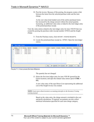 Trade in Microsoft Dynamics™ NAV5.0

                              10. Post the invoice. Because of this posting, the program creates a link
                                  between the items from the selected purchase order and the item
                                  charge.

                                  As the cost value (total landed cost) of the earlier purchased items
                                  has increased by the charge amount without the actual quantity
                                  increasing, an additional value entry is linked to the item ledger entry
                                  of the posted purchase receipt.
                      View the value entries related to the item ledger entry for item 1928-W that was
                      created by posting the purchase order (receipt number 107023) and the freight
                      charge.

                              11. From the Purchase menu, click HISTORY→POSTED RECEIPTS.
                              12. Locate the posted purchase receipt no. 107023. Open the item ledger
                                  entries.




FIGURE 7-1: ITEM LEDGER ENTRIES WINDOW

                                  The quantity has not changed.
                              13. Select the first item ledger entry for item 1928-W (posted for the
                                  Green location), and open the related value entries (press CTRL +
                                  F5).
                                  A new value entry of the type Direct Cost representing the additional
                                  cost of the freight invoice was created.


                      NOTE: Learn more about inventory accounting principles in the Inventory Costing
                      training manual.

                                  Based on the value entry, the charge amount is included in the cost
                                  and profit calculations. If required, accountants can also collect
                                  statistical information specified for each item charge category.




7-6              Microsoft Official Training Materials for Microsoft Dynamics ™
                Your use of this content is subject to your current services agreement
 