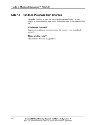 Trade in Microsoft Dynamics™ NAV5.0


Lab 7.1 − Handling Purchase Item Charges
                 Scenario: You have an open purchase order from vendor 10000. You also
                 receive an invoice from the same vendor for freight service for the amount of 150
                 LCY.

                 Challenge Yourself!
                 Register these additional invoices, ensuring that inventory costs are updated
                 correctly.

                 Need a Little Help?
                 The solution is provided in Appendix C.




7-8         Microsoft Official Training Materials for Microsoft Dynamics ™
           Your use of this content is subject to your current services agreement
 