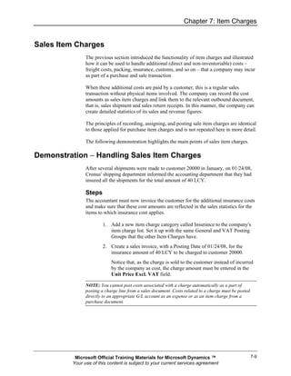 Chapter 7: Item Charges


Sales Item Charges
               The previous section introduced the functionality of item charges and illustrated
               how it can be used to handle additional (direct and non-inventoriable) costs –
               freight costs, packing, insurance, customs, and so on – that a company may incur
               as part of a purchase and sale transaction

               When these additional costs are paid by a customer, this is a regular sales
               transaction without physical items involved. The company can record the cost
               amounts as sales item charges and link them to the relevant outbound document,
               that is, sales shipment and sales return receipts. In this manner, the company can
               create detailed statistics of its sales and revenue figures.

               The principles of recording, assigning, and posting sale item charges are identical
               to those applied for purchase item charges and is not repeated here in more detail.

               The following demonstration highlights the main points of sales item charges.

Demonstration − Handling Sales Item Charges
               After several shipments were made to customer 20000 in January, on 01/24/08,
               Cronus' shipping department informed the accounting department that they had
               insured all the shipments for the total amount of 40 LCY.

               Steps
               The accountant must now invoice the customer for the additional insurance costs
               and make sure that these cost amounts are reflected in the sales statistics for the
               items to which insurance cost applies.

                       1. Add a new item charge category called Insurance to the company's
                          item charge list. Set it up with the same General and VAT Posting
                          Groups that the other Item Charges have.
                       2. Create a sales invoice, with a Posting Date of 01/24/08, for the
                          insurance amount of 40 LCY to be charged to customer 20000.
                            Notice that, as the charge is sold to the customer instead of incurred
                            by the company as cost, the charge amount must be entered in the
                            Unit Price Excl. VAT field.

               NOTE: You cannot post costs associated with a charge automatically as a part of
               posting a charge line from a sales document. Costs related to a charge must be posted
               directly to an appropriate G/L account as an expense or as an item charge from a
               purchase document.




          Microsoft Official Training Materials for Microsoft Dynamics ™                               7-9
         Your use of this content is subject to your current services agreement
 
