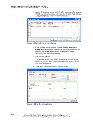 Trade in Microsoft Dynamics™ NAV5.0

                         3. Assign the insurance charge to all the sales lines shipped to customer
                            20000. Use the Get Shipment Lines function from the Item Charge
                            Assignment (Sales) window to retrieve the lines.




                 FIGURE 7-3: SALES SHIPMENT LINES WINDOW

                         4. Click the Line button to access the Item Charge Assignment
                            (Sales) window and assign the charge to the lines based on the line
                            amounts. Click Functions and then Suggest Item Charge
                            Assignment and then select Amount.
                         5. Post the sales invoice.
                             The program creates value entries with a link to the item ledger
                             entries for original sales. Based on that, the sales statistics for the
                             sold items are updated.
                         6. View profit calculation statistics for item 1928-S.




                 FIGURE 7-4: ITEM STATISTICS WINDOW




7-10        Microsoft Official Training Materials for Microsoft Dynamics ™
           Your use of this content is subject to your current services agreement
 