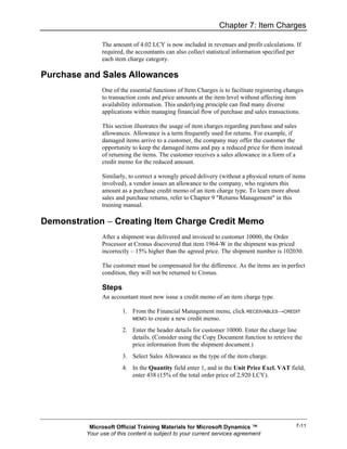 Chapter 7: Item Charges

               The amount of 4.02 LCY is now included in revenues and profit calculations. If
               required, the accountants can also collect statistical information specified per
               each item charge category.

Purchase and Sales Allowances
               One of the essential functions of Item Charges is to facilitate registering changes
               to transaction costs and price amounts at the item level without affecting item
               availability information. This underlying principle can find many diverse
               applications within managing financial flow of purchase and sales transactions.

               This section illustrates the usage of item charges regarding purchase and sales
               allowances. Allowance is a term frequently used for returns. For example, if
               damaged items arrive to a customer, the company may offer the customer the
               opportunity to keep the damaged items and pay a reduced price for them instead
               of returning the items. The customer receives a sales allowance in a form of a
               credit memo for the reduced amount.

               Similarly, to correct a wrongly priced delivery (without a physical return of items
               involved), a vendor issues an allowance to the company, who registers this
               amount as a purchase credit memo of an item charge type. To learn more about
               sales and purchase returns, refer to Chapter 9 "Returns Management" in this
               training manual.

Demonstration − Creating Item Charge Credit Memo
               After a shipment was delivered and invoiced to customer 10000, the Order
               Processor at Cronus discovered that item 1964-W in the shipment was priced
               incorrectly – 15% higher than the agreed price. The shipment number is 102030.

               The customer must be compensated for the difference. As the items are in perfect
               condition, they will not be returned to Cronus.

               Steps
               An accountant must now issue a credit memo of an item charge type.

                       1. From the Financial Management menu, click RECEIVABLES→CREDIT
                          MEMO to create a new credit memo.

                       2. Enter the header details for customer 10000. Enter the charge line
                          details. (Consider using the Copy Document function to retrieve the
                          price information from the shipment document.)
                       3. Select Sales Allowance as the type of the item charge.
                       4. In the Quantity field enter 1, and in the Unit Price Excl. VAT field,
                          enter 438 (15% of the total order price of 2,920 LCY).




          Microsoft Official Training Materials for Microsoft Dynamics ™                      7-11
         Your use of this content is subject to your current services agreement
 