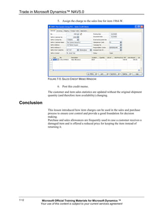 Trade in Microsoft Dynamics™ NAV5.0

                         5. Assign the charge to the sales line for item 1964-W.




                 FIGURE 7-5: SALES CREDIT MEMO WINDOW

                         6. Post this credit memo.
                 The customer and item sales statistics are updated without the original shipment
                 quantity (and therefore item availability) changing.

Conclusion
                 This lesson introduced how item charges can be used in the sales and purchase
                 process to ensure cost control and provide a good foundation for decision
                 making.
                 Purchase and sales allowances are frequently used in case a customer receives a
                 damaged item and is offered a reduced price for keeping the item instead of
                 returning it.




7-12        Microsoft Official Training Materials for Microsoft Dynamics ™
           Your use of this content is subject to your current services agreement
 