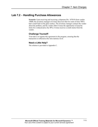 Chapter 7: Item Charges


Lab 7.2 − Handling Purchase Allowances
               Scenario: Upon receiving and invoicing a shipment (No. 107019) from vendor
               10000, the inventory manager at Cronus discovers that two units of item 70011
               had a small fault on the glass surface. The inventory manager contacts the vendor
               about the problem, and the vendor offers Cronus the opportunity to keep the
               items for a reduced price (by 40%). Cronus receives a credit memo from the
               vendor.

               Challenge Yourself!
               Your task is to register this agreement in the program, ensuring that the
               transaction is reflected at the item statistics level.

               Need a Little Help?
               The solution is provided in Appendix C.




          Microsoft Official Training Materials for Microsoft Dynamics ™                    7-13
         Your use of this content is subject to your current services agreement
 
