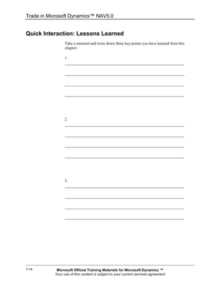 Trade in Microsoft Dynamics™ NAV5.0


Quick Interaction: Lessons Learned
                 Take a moment and write down three key points you have learned from this
                 chapter:

                 1.




                 2.




                 3.




7-14        Microsoft Official Training Materials for Microsoft Dynamics ™
           Your use of this content is subject to your current services agreement
 