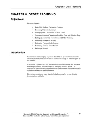 Chapter 8: Order Promising


CHAPTER 8: ORDER PROMISING
Objectives:
                The objectives are:

                        •   Describing the Date Calculation Concepts
                        •   Promising Orders to Customers
                        •   Setting up Date Calculations for Sales Orders
                        •   Setting up Outbound Warehouse Handling Time and Shipping Time
                        •   Setting up Availability Test Interval and Order Promising
                        •   Promising Sales Order Delivery
                        •   Estimating Purchase Order Receipt
                        •   Estimating Transfer Order Receipt
                        •   Defining Calendars

Introduction
                It is important for a company to possess the ability to give customers accurate
                information about order delivery and to estimate the receipt of orders shipped by
                the vendors.

                In Microsoft Dynamics™ NAV, the date calculation functionality and the Order
                Promising feature are the cornerstones of managing the sales orders. The
                program calculates the delivery and shipment dates that meet the dates requested
                by customers based on availability dates.

                This section explains the main steps in Order Promising by various detailed
                demonstrations and Labs.




           Microsoft Official Training Materials for Microsoft Dynamics ™                      8-1
          Your use of this content is subject to your current services agreement
 