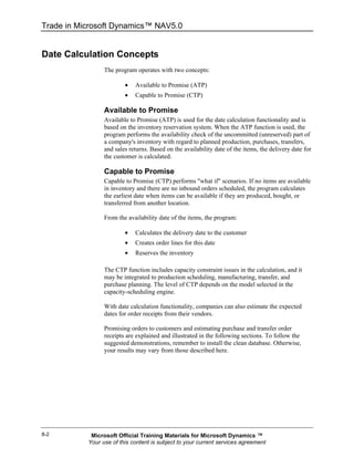 Trade in Microsoft Dynamics™ NAV5.0


Date Calculation Concepts
                 The program operates with two concepts:

                         •   Available to Promise (ATP)
                         •   Capable to Promise (CTP)

                 Available to Promise
                 Available to Promise (ATP) is used for the date calculation functionality and is
                 based on the inventory reservation system. When the ATP function is used, the
                 program performs the availability check of the uncommitted (unreserved) part of
                 a company's inventory with regard to planned production, purchases, transfers,
                 and sales returns. Based on the availability date of the items, the delivery date for
                 the customer is calculated.

                 Capable to Promise
                 Capable to Promise (CTP) performs "what if" scenarios. If no items are available
                 in inventory and there are no inbound orders scheduled, the program calculates
                 the earliest date when items can be available if they are produced, bought, or
                 transferred from another location.

                 From the availability date of the items, the program:

                         •   Calculates the delivery date to the customer
                         •   Creates order lines for this date
                         •   Reserves the inventory

                 The CTP function includes capacity constraint issues in the calculation, and it
                 may be integrated to production scheduling, manufacturing, transfer, and
                 purchase planning. The level of CTP depends on the model selected in the
                 capacity-scheduling engine.

                 With date calculation functionality, companies can also estimate the expected
                 dates for order receipts from their vendors.

                 Promising orders to customers and estimating purchase and transfer order
                 receipts are explained and illustrated in the following sections. To follow the
                 suggested demonstrations, remember to install the clean database. Otherwise,
                 your results may vary from those described here.




8-2         Microsoft Official Training Materials for Microsoft Dynamics ™
           Your use of this content is subject to your current services agreement
 