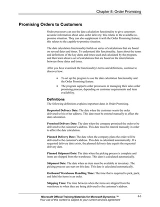 Chapter 8: Order Promising


Promising Orders to Customers
               Order processors can use the date calculation functionality to give customers
               accurate information about sales order delivery; this relates to the available-to-
               promise situation. They can also supplement it with the Order Promising feature;
               this relates to the capable-to-promise situation.

               The date calculation functionality builds on series of calculations that are based
               on several dates and times. To understand this functionality, learn about the terms
               and definitions of the key dates and times used and calculated by the program,
               and then learn about a set of calculations that are based on the interrelations
               between those dates and times.

               After you have examined the functionality's terms and definitions, continue to
               discover how:

                       •   To set up the program to use the date calculation functionality and
                           the Order Promising feature.
                       •   The program supports order processors in managing their sales order
                           promising process, depending on customer requirements and item
                           availability.

               Definitions
               The following definitions explains important dates in Order Promising.

               Requested Delivery Date: The date when the customer wants the order
               delivered to his or her address. This date must be entered manually to affect the
               date calculation.

               Promised Delivery Date: The date when the company promised the order to be
               delivered to the customer's address. This date must be entered manually in order
               to affect the date calculation.

               Planned Delivery Date: The date when the company plans the order will be
               delivered to the customer's address. This date is calculated automatically. If a
               requested delivery date exists, the planned delivery date equals the requested
               delivery date.

               Planned Shipment Date: The date when the picking process is complete and
               items are shipped from the warehouse. This date is calculated automatically.

               Shipment Date: The date when an item must be available in inventory. The
               picking process can start on this date. This date is calculated automatically.

               Outbound Warehouse Handling Time: The time that is required to pick, pack,
               and label the items in an order.

               Shipping Time: The time between when the items are shipped from the
               warehouse to when they are being delivered to the customer's address.


          Microsoft Official Training Materials for Microsoft Dynamics ™                          8-3
         Your use of this content is subject to your current services agreement
 