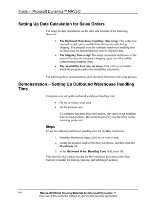 Trade in Microsoft Dynamics™ NAV5.0


Setting Up Date Calculation for Sales Orders
                 The setup for date calculations on the sales side consists of the following
                 elements:

                         •   The Outbound Warehouse Handling Time setup: This is the time
                             required to pick, pack, and label the items in an order before
                             shipping. The program uses the outbound warehouse handling time
                             in calculating the planned delivery date or shipment date.
                         •   The Shipping Time setup: This setup can include definitions of the
                             types of services the company's shipping agent can offer and the
                             corresponding shipping times.
                         •   The Availability Test Interval setup: This is the period within
                             which the program makes the availability calculation.

                 The following three demonstrations show the three elements in the setup process.

Demonstration − Setting Up Outbound Warehouse Handling
Time
                 Companies can set up the outbound warehouse handling time:

                         •   On the inventory setup card.
                         •   On the location card.

                             If a company has more than one location, they must set up handling
                             time for each location. This setup has priority over the setup on the
                             inventory setup card.

                 Steps
                 Set up the outbound warehouse handling time for the Blue warehouse:

                         1. From the Warehouse menu, click SETUP→LOCATIONS.
                         2. Locate the location card for the Blue warehouse, and then click the
                            Warehouse tab.
                         3. In the Outbound Whse. Handling Time field, enter 1D.
                 This specifies that it takes one day for the warehouse personnel at the Blue
                 location to handle the picking, packing, and labeling procedures.




8-6         Microsoft Official Training Materials for Microsoft Dynamics ™
           Your use of this content is subject to your current services agreement
 