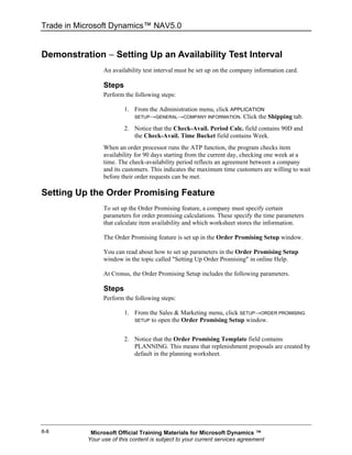 Trade in Microsoft Dynamics™ NAV5.0


Demonstration − Setting Up an Availability Test Interval
                 An availability test interval must be set up on the company information card.

                 Steps
                 Perform the following steps:

                         1. From the Administration menu, click APPLICATION
                            SETUP→GENERAL→COMPANY INFORMATION. Click the Shipping tab.

                         2. Notice that the Check-Avail. Period Calc. field contains 90D and
                            the Check-Avail. Time Bucket field contains Week.
                 When an order processor runs the ATP function, the program checks item
                 availability for 90 days starting from the current day, checking one week at a
                 time. The check-availability period reflects an agreement between a company
                 and its customers. This indicates the maximum time customers are willing to wait
                 before their order requests can be met.

Setting Up the Order Promising Feature
                 To set up the Order Promising feature, a company must specify certain
                 parameters for order promising calculations. These specify the time parameters
                 that calculate item availability and which worksheet stores the information.

                 The Order Promising feature is set up in the Order Promising Setup window.

                 You can read about how to set up parameters in the Order Promising Setup
                 window in the topic called "Setting Up Order Promising" in online Help.

                 At Cronus, the Order Promising Setup includes the following parameters.

                 Steps
                 Perform the following steps:

                         1. From the Sales & Marketing menu, click SETUP→ORDER PROMISING
                            SETUP to open the Order Promising Setup window.



                         2. Notice that the Order Promising Template field contains
                            PLANNING. This means that replenishment proposals are created by
                            default in the planning worksheet.




8-8         Microsoft Official Training Materials for Microsoft Dynamics ™
           Your use of this content is subject to your current services agreement
 