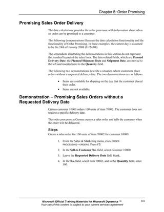 Chapter 8: Order Promising

Promising Sales Order Delivery
                The date calculations provides the order processor with information about when
                an order can be promised to a customer.

                The following demonstrations illustrate the date calculation functionality and the
                functionality of Order Promising. In these examples, the current day is assumed
                to be the 24th of January 2008 (01/24/08).

                The screenshots illustrating the demonstrations in this section do not represent
                the standard layout of the sales lines. The date-related fields, which are Planned
                Delivery Date, the Planned Shipment Date and Shipment Date, are moved to
                the left and inserted next to the Quantity field.

                The following two demonstrations describe a situation where customers place
                orders without a requested delivery date. The two demonstrations are as follows:

                        •   Items are available for shipping on the day that the customer placed
                            their order.
                        •   Items are not available.

Demonstration − Promising Sales Orders without a
Requested Delivery Date
                Cronus customer 10000 orders 100 units of item 70002. The customer does not
                request a specific delivery date.

                The order processor at Cronus creates a sales order and tells the customer when
                the order will be delivered.

                Steps
                Create a sales order for 100 units of item 70002 for customer 10000:

                        1. From the Sales & Marketing menu, click ORDER
                           PROCESSING→ORDERS. Press F3.

                        2. In the Sell-to Customer No. field, select customer 10000.
                        3. Leave the Requested Delivery Date field blank.
                        4. In the No. field, select item 70002, and in the Quantity field, enter
                           100.




           Microsoft Official Training Materials for Microsoft Dynamics ™                       8-9
          Your use of this content is subject to your current services agreement
 