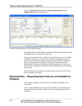 Trade in Microsoft Dynamics™ NAV5.0

                      Notice the Planned Delivery Date, the Planned Shipment Date and the
                      Shipment Date fields on the sales lines.




FIGURE 8-1: DEMONSTRATION - SALES ORDER WINDOW

                      The program fills in the date fields with dates from the forward calculation, when
                      the shipment date is set equal to the order date.

                      First, the program checks the availability of the required quantity of item 70002
                      at the Blue warehouse on the current date. When the availability check shows
                      that items are available, the program performs forward calculation, taking this
                      date as a starting point for calculations. Because the outbound warehouse
                      handling time is one day for this location, and the shipping time is one day for
                      this customer, the program calculates the planned shipment date and the planned
                      delivery date.

                      The order processor can inform the customer that the order will be delivered to
                      his or her address in two days.

Demonstration − Requesting Items that are not Available for
Shipping
                      Now consider a situation where items are not available for shipping on the
                      current date.

                      Cronus customer 20000 orders 30 units of item 1968-S. The customer does not
                      request a specific delivery date, and the order will be shipped from the Green
                      warehouse.




8-10             Microsoft Official Training Materials for Microsoft Dynamics ™
                Your use of this content is subject to your current services agreement
 