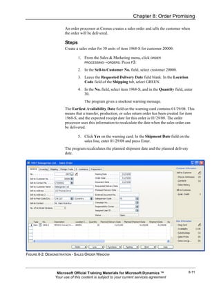 Chapter 8: Order Promising

                      An order processor at Cronus creates a sales order and tells the customer when
                      the order will be delivered.

                      Steps
                      Create a sales order for 30 units of item 1968-S for customer 20000:

                              1. From the Sales & Marketing menu, click ORDER
                                 PROCESSING→ORDERS. Press F3.

                              2. In the Sell-to Customer No. field, select customer 20000.
                              3. Leave the Requested Delivery Date field blank. In the Location
                                 Code field of the Shipping tab, select GREEN.
                              4. In the No. field, select item 1968-S, and in the Quantity field, enter
                                 30.
                                  The program gives a stockout warning message.
                      The Earliest Availability Date field on the warning card contains 01/29/08. This
                      means that a transfer, production, or sales return order has been created for item
                      1968-S, and the expected receipt date for this order is 01/29/08. The order
                      processor uses this information to recalculate the date when the sales order can
                      be delivered.

                              5. Click Yes on the warning card. In the Shipment Date field on the
                                 sales line, enter 01/29/08 and press Enter.
                      The program recalculates the planned shipment date and the planned delivery
                      date.




FIGURE 8-2: DEMONSTRATION - SALES ORDER WINDOW




                 Microsoft Official Training Materials for Microsoft Dynamics ™                     8-11
                Your use of this content is subject to your current services agreement
 