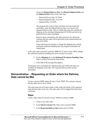 Chapter 8: Order Promising

                            Notice the Planned Delivery Date, the Planned Shipment Date and
                            the Shipment Date fields on the sales lines.
                            –   Planned Delivery Date: 01/29/08
                            –   Planned Shipment Date: 01/27/08
                            –   Shipment Date: 01/26/08

                            The program fills in these fields with dates from the backward
                            calculation, when the planned delivery date is set equal to the
                            requested delivery date. Then it verifies that items are available for
                            shipping on the calculated shipping date (01/26/08) and leaves the
                            planned delivery date unchanged.
                            Based on these calculations, the order processor can inform the
                            customer that the order will be delivered on the requested delivery
                            date of 01/29/08.
                            If the order processor decides to change the shipping time and the
                            outbound warehouse handling time, the program recalculates all
                            related dates.
                In the sales order created for customer 50000 for 25 units of item 70010, change
                the outbound warehouse handling time from one day to two days.

                        6. On the Shipping tab, in the Outbound Warehouse Handling Time
                           field, overwrite 1D with 2D. Press Enter.
                        7. Click Yes on the message that appears.
                The program now recalculates the shipment date and verifies that items are
                available for shipping on this date. The requested delivery date remains
                unchanged.

Demonstration − Requesting an Order where the Delivery
Date cannot be Met
                Cronus customer 20000 orders 30 units of item 70200. The customer requests
                that the order arrives on 01/28/08.

                The order processor at Cronus creates a sales order and checks if the requested
                order delivery date can be met. The sales order will be shipped from the Green
                warehouse.

                Steps
                Create a sales order for 30 units of item 70200 for customer 20000:

                        1. Create a new sales order.
                        2. In the Sell-to Customer No. field, select customer 20000.
                        3. In the Requested Delivery Date field, enter 01/28/08.




           Microsoft Official Training Materials for Microsoft Dynamics ™                       8-13
          Your use of this content is subject to your current services agreement
 