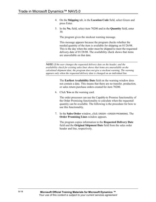 Trade in Microsoft Dynamics™ NAV5.0

                         4. On the Shipping tab, in the Location Code field, select Green and
                            press Enter.
                         5. In the No. field, select item 70200 and in the Quantity field, enter
                            30.
                             The program gives the stockout warning message.
                             This message appears because the program checks whether the
                             needed quantity of the item is available for shipping on 01/26/08.
                             This is the day when the order must be shipped to meet the requested
                             delivery date of 01/28/08. The availability check shows that items
                             are unavailable on that date.


                 NOTE: If the user changes the requested delivery date on the header, and the
                 availability check for existing sales lines shows that items are unavailable on the
                 calculated shipment date, the program does not give a stockout warning. The warning
                 appears only when the requested delivery date is changed on an individual line.

                             The Earliest Availability Date field on the warning window does
                             not contain a date. This means that there are no transfer, production,
                             or sales return purchase orders created for item 70200.
                         6. Click Yes on the warning card.
                             The order processor can use the Capable-to Promise functionality of
                             the Order Promising functionality to calculate when the requested
                             quantity can be available. The following is the procedure for how to
                             use this functionality.

                         7. In the Sales Order window, click ORDER→ORDER PROMISING. The
                            Order Promising Lines window appears.
                             The program copies information to the Requested Delivery Date
                             field and the Original Shipment Date field from the sales order
                             header and line, respectively.




8-14        Microsoft Official Training Materials for Microsoft Dynamics ™
           Your use of this content is subject to your current services agreement
 