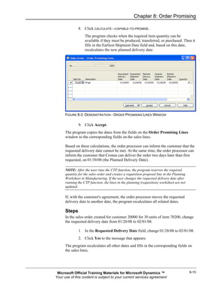 Chapter 8: Order Promising

               8. Click CALCULATE→CAPABLE-TO-PROMISE.
                   The program checks when the required item quantity can be
                   available if they must be produced, transferred, or purchased. Then it
                   fills in the Earliest Shipment Date field and, based on this date,
                   recalculates the new planned delivery date.




      FIGURE 8-3: DEMONSTRATION - ORDER PROMISING LINES WINDOW

               9. Click Accept.
      The program copies the dates from the fields on the Order Promising Lines
      window to the corresponding fields on the sales lines.

      Based on these calculations, the order processor can inform the customer that the
      requested delivery date cannot be met. At the same time, the order processor can
      inform the customer that Cronus can deliver the order two days later than first
      requested, on 01/30/08 (the Planned Delivery Date).

      NOTE: After the user runs the CTP function, the program reserves the required
      quantity for the sales order and creates a requisition proposal line in the Planning
      Worksheet in Manufacturing. If the user changes the requested delivery date after
      running the CTP function, the lines in the planning (requisition) worksheet are not
      updated.

      If, with the customer's agreement, the order processor moves the requested
      delivery date to another date, the program recalculates all related dates.

      Steps
      In the sales order created for customer 20000 for 30 units of item 70200, change
      the requested delivery date from 01/28/08 to 02/01/08.

               1. In the Requested Delivery Date field, change 01/28/08 to 02/01/08.
               2. Click Yes to the message that appears.
      The program recalculates all other dates and fills in the corresponding fields on
      the sales lines.




 Microsoft Official Training Materials for Microsoft Dynamics ™                              8-15
Your use of this content is subject to your current services agreement
 