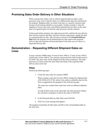 Chapter 8: Order Promising


Promising Sales Order Delivery in Other Situations
                When creating sales orders, with or without requested delivery dates, order
                processors may want to ship the orders on a different date than that calculated by
                the program. Shipping orders on certain week days to a specific customer (and
                having a fixed routing schedule) is an example. Another example is when the
                shipping of various sales lines with different planned delivery dates on the same
                date is an optimal option for both the order processor and the customer.

                In these and similar situations, the order processor first confirms the new delivery
                date with the customer and then, with the customer's agreement, regards this date
                as a promised delivery date. After the date is entered in the Promised Delivery
                Date field, the program sets the planned delivery date equal to the promised
                delivery date and calculates all associated dates in the same way as if there is a
                requested delivery date.

Demonstration − Requesting Different Shipment Dates on
Lines
                Cronus' customer 50000 orders 10 units of item 1908-S, 15 units of item 1964-S,
                and 90 units of item 1906-S. The customer requests that the order be delivered on
                01/28/08. The sales order will be shipped from the Green warehouse. The order
                processor at Cronus creates the sales order and checks if the requested order
                delivery date can be met.

                Steps
                Perform the following steps:

                        1. Create the sales order for customer 50000.
                            When creating a sales line for item 1906-S, change the shipment date
                            of 01/24/08 to 01/31/08, which is the earliest availability date for this
                            item as suggested by the program in the stockout message.
                            The order now contains three sales lines with two different shipment
                            dates.
                            To ship all three items on the same date, the order processor obtains
                            the customer's acceptance to deliver the order on 02/03/08.


                        2. In the Promised Delivery Date field, enter 02/03/08.
                        3. Click Yes in the message that appears.
                The program recalculates all other dates and fills in the corresponding fields on
                the sales lines.




           Microsoft Official Training Materials for Microsoft Dynamics ™                       8-17
          Your use of this content is subject to your current services agreement
 
