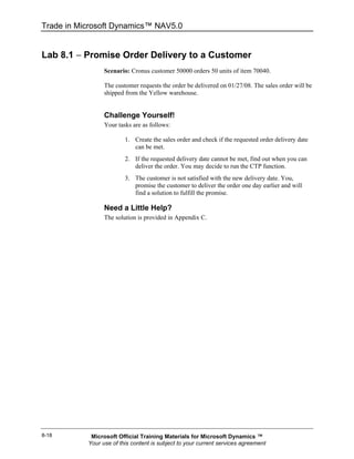 Trade in Microsoft Dynamics™ NAV5.0


Lab 8.1 − Promise Order Delivery to a Customer
                 Scenario: Cronus customer 50000 orders 50 units of item 70040.

                 The customer requests the order be delivered on 01/27/08. The sales order will be
                 shipped from the Yellow warehouse.


                 Challenge Yourself!
                 Your tasks are as follows:

                         1. Create the sales order and check if the requested order delivery date
                            can be met.
                         2. If the requested delivery date cannot be met, find out when you can
                            deliver the order. You may decide to run the CTP function.
                         3. The customer is not satisfied with the new delivery date. You,
                            promise the customer to deliver the order one day earlier and will
                            find a solution to fulfill the promise.

                 Need a Little Help?
                 The solution is provided in Appendix C.




8-18        Microsoft Official Training Materials for Microsoft Dynamics ™
           Your use of this content is subject to your current services agreement
 