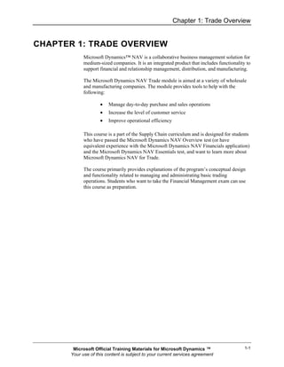 Chapter 1: Trade Overview


CHAPTER 1: TRADE OVERVIEW
            Microsoft Dynamics™ NAV is a collaborative business management solution for
            medium-sized companies. It is an integrated product that includes functionality to
            support financial and relationship management, distribution, and manufacturing.

            The Microsoft Dynamics NAV Trade module is aimed at a variety of wholesale
            and manufacturing companies. The module provides tools to help with the
            following:

                    •   Manage day-to-day purchase and sales operations
                    •   Increase the level of customer service
                    •   Improve operational efficiency

            This course is a part of the Supply Chain curriculum and is designed for students
            who have passed the Microsoft Dynamics NAV Overview test (or have
            equivalent experience with the Microsoft Dynamics NAV Financials application)
            and the Microsoft Dynamics NAV Essentials test, and want to learn more about
            Microsoft Dynamics NAV for Trade.

            The course primarily provides explanations of the program’s conceptual design
            and functionality related to managing and administrating basic trading
            operations. Students who want to take the Financial Management exam can use
            this course as preparation.




       Microsoft Official Training Materials for Microsoft Dynamics ™                      1-1
      Your use of this content is subject to your current services agreement
 