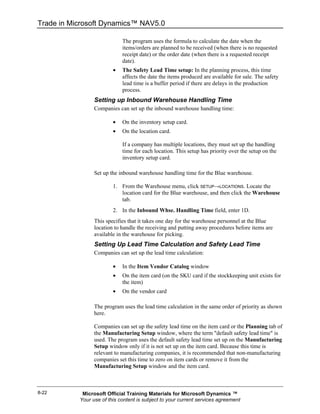 Trade in Microsoft Dynamics™ NAV5.0

                             The program uses the formula to calculate the date when the
                             items/orders are planned to be received (when there is no requested
                             receipt date) or the order date (when there is a requested receipt
                             date).
                         •   The Safety Lead Time setup: In the planning process, this time
                             affects the date the items produced are available for sale. The safety
                             lead time is a buffer period if there are delays in the production
                             process.
                 Setting up Inbound Warehouse Handling Time
                 Companies can set up the inbound warehouse handling time:

                         •   On the inventory setup card.
                         •   On the location card.

                             If a company has multiple locations, they must set up the handling
                             time for each location. This setup has priority over the setup on the
                             inventory setup card.

                 Set up the inbound warehouse handling time for the Blue warehouse.

                         1. From the Warehouse menu, click SETUP→LOCATIONS. Locate the
                            location card for the Blue warehouse, and then click the Warehouse
                            tab.
                         2. In the Inbound Whse. Handling Time field, enter 1D.
                 This specifies that it takes one day for the warehouse personnel at the Blue
                 location to handle the receiving and putting away procedures before items are
                 available in the warehouse for picking.
                 Setting Up Lead Time Calculation and Safety Lead Time
                 Companies can set up the lead time calculation:

                         •   In the Item Vendor Catalog window
                         •   On the item card (on the SKU card if the stockkeeping unit exists for
                             the item)
                         •   On the vendor card

                 The program uses the lead time calculation in the same order of priority as shown
                 here.

                 Companies can set up the safety lead time on the item card or the Planning tab of
                 the Manufacturing Setup window, where the term "default safety lead time" is
                 used. The program uses the default safety lead time set up on the Manufacturing
                 Setup window only if it is not set up on the item card. Because this time is
                 relevant to manufacturing companies, it is recommended that non-manufacturing
                 companies set this time to zero on item cards or remove it from the
                 Manufacturing Setup window and the item card.



8-22        Microsoft Official Training Materials for Microsoft Dynamics ™
           Your use of this content is subject to your current services agreement
 