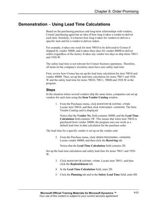 Chapter 8: Order Promising


Demonstration − Using Lead Time Calculations
               Based on the purchasing practices and long-term relationships with vendors,
               Cronus' purchasing agent has an idea of how long it takes a vendor to deliver
               each item. Similarly, it is known how long it takes for vendors to deliver a
               specific item and for a vendor to deliver orders.

               For example, it takes one week for item 70010 to be delivered to Cronus if
               shipped by vendor 30000, and it takes three days for vendor 40000 to deliver
               orders (regardless of the items). It takes any vendor two days to ship items 70011
               and 1928-W.

               The safety lead time is not relevant for Cronus' business operations. Therefore,
               all items on the company's inventory must have zero safety lead time.

               First, review how Cronus has set up the lead time calculation for item 70010 and
               vendor 40000. Then, set up the lead time calculation for items 70011 and 1928-
               W and the safety lead time for items 70010, 70011, 70040 and 1928-W in the
               program.

               Steps
               In the situation where several vendors ship the same items, companies can set up
               vendors for each item using the Item Vendor Catalog window.

                       1. From the Purchases menu, click INVENTORY & COSTING→ITEMS.
                          Locate item 70010, and then click PURCHASES→VENDORS. The Item
                          Vendor Catalog card is displayed.
                           Notice that the Vendor No. field contains 30000, and the Lead Time
                           Calculation field contains 1W. This means that when item 70010 is
                           purchased from vendor 30000, the program uses one week as a
                           default lead time in date calculation for the purchase order.
               The lead time for a specific vendor is set up on the vendor card.

                       2. From the Purchase menu, click ORDER PROCESSING→VENDORS.
                          Locate vendor 40000, and then click the Receiving tab.
                           Notice that the Lead Time Calculation field contains 3D.
               Set up the lead time calculation and safety lead time for items 70011 and 1928-
               W.

                       3. Click INVENTORY & COSTING→ITEMS. Locate item 70011, and then
                          click the Replenishment tab.
                       4. In the Lead Time Calculation field, enter 2D.
                       5. Click the Planning tab and in the Safety Lead Time field, enter 0D.




          Microsoft Official Training Materials for Microsoft Dynamics ™                       8-23
         Your use of this content is subject to your current services agreement
 