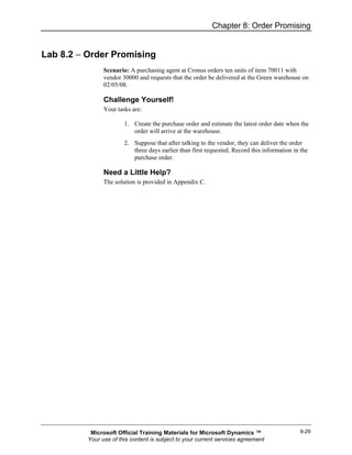 Chapter 8: Order Promising


Lab 8.2 − Order Promising
                Scenario: A purchasing agent at Cronus orders ten units of item 70011 with
                vendor 30000 and requests that the order be delivered at the Green warehouse on
                02/05/08.

                Challenge Yourself!
                Your tasks are:

                        1. Create the purchase order and estimate the latest order date when the
                           order will arrive at the warehouse.
                        2. Suppose that after talking to the vendor, they can deliver the order
                           three days earlier than first requested. Record this information in the
                           purchase order.

                Need a Little Help?
                The solution is provided in Appendix C.




           Microsoft Official Training Materials for Microsoft Dynamics ™                      8-29
          Your use of this content is subject to your current services agreement
 