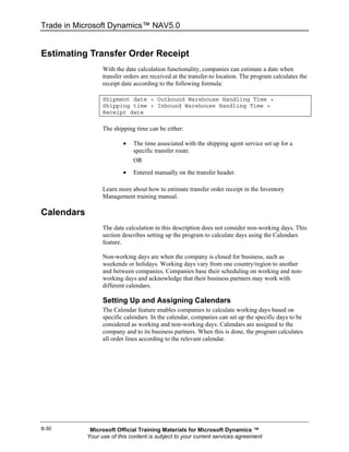 Trade in Microsoft Dynamics™ NAV5.0


Estimating Transfer Order Receipt
                  With the date calculation functionality, companies can estimate a date when
                  transfer orders are received at the transfer-to location. The program calculates the
                  receipt date according to the following formula:

                  Shipment date + Outbound Warehouse Handling Time +
                  Shipping time + Inbound Warehouse Handling Time =
                  Receipt date

                  The shipping time can be either:

                          •   The time associated with the shipping agent service set up for a
                              specific transfer route.
                              OR
                          •   Entered manually on the transfer header.

                  Learn more about how to estimate transfer order receipt in the Inventory
                  Management training manual.

Calendars
                  The date calculation in this description does not consider non-working days. This
                  section describes setting up the program to calculate days using the Calendars
                  feature.

                  Non-working days are when the company is closed for business, such as
                  weekends or holidays. Working days vary from one country/region to another
                  and between companies. Companies base their scheduling on working and non-
                  working days and acknowledge that their business partners may work with
                  different calendars.

                  Setting Up and Assigning Calendars
                  The Calendar feature enables companies to calculate working days based on
                  specific calendars. In the calendar, companies can set up the specific days to be
                  considered as working and non-working days. Calendars are assigned to the
                  company and to its business partners. When this is done, the program calculates
                  all order lines according to the relevant calendar.




8-30         Microsoft Official Training Materials for Microsoft Dynamics ™
            Your use of this content is subject to your current services agreement
 