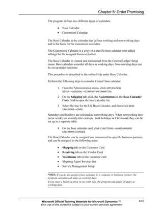 Chapter 8: Order Promising

      The program defines two different types of calendars:

              •    Base Calendar
              •    Customized Calendar

      The Base Calendar is the calendar that defines working and non-working days
      and is the basis for the customized calendars.

      The Customized Calendar is a copy of a specific base calendar with added
      settings for the assigned business partner.

      The Base Calendar is created and maintained from the General Ledger Setup
      menu. Base calendars consider all days as working days. Non-working days can
      be set up under functions.

      This procedure is described in the online Help under Base Calendar.

      Perform the following steps to consider Cronus' base calendar:

              1. From the Administration menu, click APPLICATION
                 SETUP→GENERAL→COMPANY INFORMATION.

              2. On the Shipping tab, click the AssistButton on the Base Calendar
                 Code field to open the base calendar list.
              3. Select the line for the UK Base Calendar, and then click BASE
                 CALENDAR→CARD.

      Saturdays and Sundays are selected as nonworking days. When nonworking days
      occur weekly or annually (for example, bank holidays or Christmas), they can be
      set up in a separate table.

              4. On the base calendar card, click FUNCTIONS→MAINTAIN BASE
                 CALENDAR CHANGES.

      The Base Calendar can be assigned and customized to specific business partners,
      and can be assigned to the following areas:

              •    Shipping tab on the Customer Card
              •    Receiving tab on the Vendor Card
              •    Warehouse tab on the Location Card
              •    Shipping Agent Services list
              •    Service Management Setup

      NOTE: If you do not assign a base calendar to a company or business partner, the
      program calculates all dates as working days.
      If you enter a blank location on an order line, the program calculates all dates as
      working days.




 Microsoft Official Training Materials for Microsoft Dynamics ™                             8-31
Your use of this content is subject to your current services agreement
 