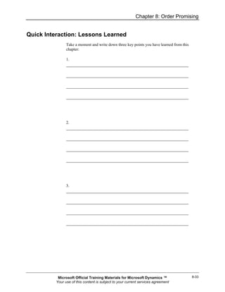 Chapter 8: Order Promising


Quick Interaction: Lessons Learned
                Take a moment and write down three key points you have learned from this
                chapter:

                1.




                2.




                3.




           Microsoft Official Training Materials for Microsoft Dynamics ™                  8-33
          Your use of this content is subject to your current services agreement
 