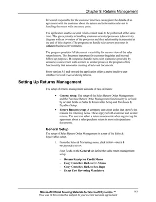 Chapter 9: Returns Management

               Personnel responsible for the customer interface can register the details of an
               agreement with the customer about the return and information relevant to
               handling the return with one entry point.

               The application enables several return-related tasks to be performed at the same
               time. This gives priority to handling customer-oriented processes. (An activity
               diagram with an overview of the processes and their relationship is presented at
               the end of this chapter.) The program can handle sales return processes in
               different business environments.

               The program provides full document traceability for an overview of the sales
               return history. This becomes important for customer inquiries and internal
               follow-up purposes. If companies handle items with warranties provided by
               vendors (a sales return with a return to vendor process), the program offers
               functionality that automates creating all relevant documents.

               From version 5.0 and onward the application offers a more intuitive user
               interface for cost reversal during returns.

Setting Up Returns Management
               The setup of returns management consists of two elements:

                       •   General setup. The setup of the Sales Return Order Management
                           and the Purchase Return Order Management functionality is defined
                           by several fields on Sales & Receivables Setup and Purchases &
                           Payables Setup.
                       •   Return Reasons setup. A company can set up codes that specify the
                           reasons for returning items. These apply to both customer and vendor
                           returns. The user can select a return reason code when registering the
                           agreement about a sales/purchase return in most sales/purchase
                           documents.

               General Setup
               The setup of Sales Return Order Management is a part of the Sales &
               Receivables setup.
                       1. From the Sales & Marketing menu, click SETUP→SALES &
                          RECEIVABLES SETUP.

                           Four fields on the General tab define the sales return management
                           setup:
                           –   Return Receipt on Credit Memo
                           –   Copy Cmts Ret. Ord. to Cr. Memo
                           –   Copy Cmts Ret. Ord. to Ret. Rcpt
                           –   Exact Cost Reversing Mandatory




          Microsoft Official Training Materials for Microsoft Dynamics ™                         9-3
         Your use of this content is subject to your current services agreement
 