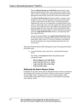 Trade in Microsoft Dynamics™ NAV5.0

                             Selecting Return Receipt on Credit Memo automatically creates
                             return receipt documents when a sales credit memo is posted. This
                             field is clear if a company has not purchased the Sales Return Order
                             Management functionality and uses the credit memo functionality.
                             The Exact Cost Reversing field defines whether a company wants
                             to apply an exact cost reversing policy when processing inventory
                             increases represented by the sales returns. (Companies generally
                             implement the exact cost reversing policy by requiring that the sales
                             return is valued at the same cost as the original sale when put back in
                             inventory. If an additional cost is later added to the original sale, the
                             program updates the value of the sales return.) Selecting this field
                             indicates that the program prohibits a return transaction to be posted
                             unless the Appl.-from Item Entry field on a corresponding order
                             line contains an entry.
                             Instead of manually filling in the Appl.-from/to Item Entry fields
                             for cost reversing, the Copy Documents function can be used to fill
                             in the fields. After version 5.0, a new user interface is provided for
                             the task of selecting one or more posted document lines for exact
                             cost reversal.

                 The setup of Purchase Return Order Management is part of the general Purchases
                 & Payables setup.
                         2. From the Purchase menu, click SETUP→PURCHASES & PAYABLES
                             SETUP.

                             Four fields on the General tab define the purchase return
                             management setup:
                             –   Return Shipment on Credit Memo
                             –   Copy Cmts Ret. Ord. to Cr. Memo
                             –   Copy Cmts Ret. Ord. to Ret. Shpt
                             –   Exact Cost Reversing

                 Setting Up the Return Reason Codes
                 Companies set up return reason codes to distinguish return situations encountered
                 when dealing with customers and vendors. Because a return reason is copied to
                 the item ledger entries, companies may use it for statistical purposes when
                 evaluating their performance toward a customer or assessing their relationship
                 with a specific vendor.




9-4         Microsoft Official Training Materials for Microsoft Dynamics ™
           Your use of this content is subject to your current services agreement
 