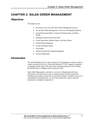 Chapter 2: Sales Order Management


CHAPTER 2: SALES ORDER MANAGEMENT
Objectives
                The objectives are:

                        •   Provide an overview of the Sales Order Management process
                        •   Set up Sales Order Management, Customers and Shipping Options
                        •   Set up Reservation Rules, Customer Posting Groups, and Sales
                            People
                        •   Manage the Sales Transactions flow
                        •   Create Quotations, Blanket Orders, and Sales Orders
                        •   Perform Drop Shipments
                        •   Create Item Reservations
                        •   Post Orders
                        •   Perform Partial and Combined shipments
                        •   Process Prepayment

Introduction
                The sales handling process is the cornerstone in all companies in order to achieve
                a high customer service level. Microsoft Dynamics™ NAV supports companies
                in managing all the steps in the sales order management process from creating
                the blanket order to shipping and invoicing the order.

                Sales Order Management provides an overview of background and set up
                information. The main focus is put on common aspects of sales transaction
                handling and all aspects of the flow is described in details. Examples are given in
                comprehensive demonstrations. A list of sales batch jobs, reports, and sales
                documents is included in Appendix A.




           Microsoft Official Training Materials for Microsoft Dynamics ™                       2-1
          Your use of this content is subject to your current services agreement
 