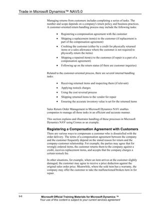 Trade in Microsoft Dynamics™ NAV5.0

                 Managing returns from customers includes completing a series of tasks. The
                 number and scope depends on a company's return policy and business practices.
                 A customer-oriented return handling process may include the following tasks:

                         •   Registering a compensation agreement with the customer
                         •   Shipping a replacement item(s) to the customer (if replacement is
                             part of the compensation agreement)
                         •   Crediting the customer (either by a credit for physically returned
                             items or a sales allowance where the customer is not required to
                             physically return the items)
                         •   Shipping a repaired item(s) to the customer (if repair is a part of a
                             compensation agreement)
                         •   Following up on the return status (if there are customer inquiries)

                 Related to the customer-oriented process, there are several internal handling
                 tasks:

                         •   Receiving returned items and inspecting them (if relevant)
                         •   Applying restock charges
                         •   Using the cost reversal process
                         •   Shipping returned items to the vendor for repair
                         •   Ensuring the accurate inventory value is set for the returned items

                 Sales Return Order Management in Microsoft Dynamics NAV enables
                 companies to manage all these tasks in an efficient and accurate manner.

                 This section explains and illustrates handling of these processes in Microsoft
                 Dynamics NAV using Cronus as an example.

                 Registering a Compensation Agreement with Customers
                 There are various ways to compensate a customer who is dissatisfied with the
                 order delivery. The terms of a compensation agreement between the company
                 and the customer frequently depend on the stated reason for return and the
                 company-customer relationship. For example, the parties may agree that for
                 wrongly ordered items, the customer returns them to the company against a
                 credit, receives replacement items, and accepts that the company charges a
                 certain restock fee.

                 In other situations, for example, where an item arrives at the customer slightly
                 damaged, the customer may agree to receive a price deduction against the
                 original sales order price. Meanwhile, where the sold item has a warranty, the
                 company may offer the customer to take the malfunctioned/broken item in for
                 repair.




9-6         Microsoft Official Training Materials for Microsoft Dynamics ™
           Your use of this content is subject to your current services agreement
 