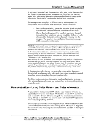 Chapter 9: Returns Management

               In Microsoft Dynamics NAV, the sales return order is the central document that
               lets the user register an agreement with a customer. From here, the user can
               access other sales-related documents and enter and maintain the return-related
               information, the method of compensation, and the items in question.

               The user can create return lines of different types to register aspects of a
               compensation agreement in the same return order. In return situations:

                       •    Item type line represents a transaction where the item is physically
                            returned to the company before the customer receives a credit.
                       •    Charge (Item) and Account (G/L) type lines represent a financial
                            transaction where a customer receives a credit (in the form of a sales
                            allowance) for the item(s), without physically returning it to the
                            company. The same type lines can be used for registering charges
                            and fees associated with a return.

               NOTE: To register details about a compensation agreement, the user can employ other
               standard documents (or combinations of them) in Microsoft Dynamics NAV. These
               documents are as follows: Sales credit memos, sales orders, and sales invoices.
               In the return order/credit memo, a return transaction is expressed as a line with a
               positive quantity. In the sales order/invoice, a return is represented by a line with
               negative quantity. Refer to the example illustrating this principle in the topic titled
               "Sales Return Order" in online Help.
               When deciding on which document to use as a preferred entry point for a compensation
               agreement, the user must be aware that, compared to a credit memo/invoice (where
               posting updates both quantity and value at the same time), the return/sales order can
               separate the quantity and value parts of the transaction. Therefore, companies where
               this flexibility is important may prefer using a return order instead of a credit memo.

               In the sales return order, the user can create other return-related documents.
               These include a replacement sales order, and, where return to vendor is required,
               a purchase return order and a replacement purchase order.

               The following demonstrations illustrate the handling of a situation involving a
               sales return and a sales allowance, and another where an item must be sent to the
               vendor for repair.

Demonstration − Using Sales Return and Sales Allowance
               A representative from customer 10000 calls the order processor at Cronus and
               says that he received five units of item 70011 instead of item 70010 and that two
               units of item 1964-W were delivered damaged. The customer explains that the
               wrong delivery of item 70010 was his own fault, while item 1964-W appeared to
               have been damaged during shipment.

               The order processor and the customer agree that item 70011 must be returned to
               Cronus and a replacement of the same quantity of item 70010 will be shipped to
               the customer. Cronus will charge the customer a restock fee of 5% of the original
               order amount.



          Microsoft Official Training Materials for Microsoft Dynamics ™                            9-7
         Your use of this content is subject to your current services agreement
 