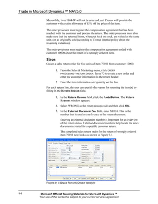Trade in Microsoft Dynamics™ NAV5.0

                 Meanwhile, item 1964-W will not be returned, and Cronus will provide the
                 customer with a sales allowance of 15% off the price of the item.

                 The order processor must register the compensation agreement that has been
                 reached with the customer and process the return. The order processor must also
                 make sure that the returned items, when put back on stock, are valued at the same
                 unit cost as originally sold (according to Cronus internal policy about the
                 inventory valuation).

                 The order processor must register the compensation agreement settled with
                 customer 10000 about the return of a wrongly ordered item.

                 Steps
                 Create a sales return order for five units of item 70011 from customer 10000.

                         1. From the Sales & Marketing menu, click ORDER
                            PROCESSING→RETURN ORDER. Press F3 to create a new order and
                            enter the customer information in the return header.
                         2. Enter the item information and quantity on the line.
                 For each return line, the user can specify the reason for returning the item(s) by
                 filling in the Return Reason field.

                         3. In the Return Reason field, click the AssistButton. The Return
                            Reasons window appears.
                         4. Select WRONG as the return reason code and then click OK.
                         5. In the External Document No. field, enter SR024. This is the
                            number that is used as a reference to the return document.
                             Entering an external document number is important for an overview
                             of the return status. External document numbers help locate the sales
                             documents created for a specific customer return.
                             The completed sales return order for the return of wrongly ordered
                             item 70011 now looks as shown in Figure 9-1.




                 FIGURE 9-1: SALES RETURN ORDER WINDOW



9-8         Microsoft Official Training Materials for Microsoft Dynamics ™
           Your use of this content is subject to your current services agreement
 