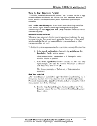 Chapter 9: Returns Management

      Using the Copy Documents Function
      To fill in the return lines automatically, use the Copy Document function to copy
      information about the customer and the item from other documents. For sales
      returns, these documents can be either posted shipments or posted invoice
      documents.

      If the Exact Cost Reversing field on the sales & receivables setup is selected,
      when the user copies information from a posted shipment, the program
      automatically fills in the Appl.-from Item Entry field on the return line with the
      corresponding entry.
      Demonstration Continued
      When entering a sales return line, the order processor must make sure that upon
      invoicing the order, the returned item is revalued at the unit cost of the original
      sales (instead of at the unit cost suggested by the program as based on either
      average or standard unit cost).

      To do this, the order processor must assign exact cost reversing to this return line.

              6. In the Appl.-from Item Entry field, click the AssistButton. The
                 Item Ledger Entries window appears.
                  The window contains a list of records of all the negative entries
                  made for the item in question.
              7. In the Item Ledger Entries window, select the line. This is the entry
                 representing the sales order that customer 10000 refers to as the one
                 with the incorrect items. Click OK.
                  This finishes registration of the first part of the compensation
                  agreement.
      New User Interface
      After version 5.0, a new user interface is provided for the task of selecting one or
      more posted document lines for exact cost reversal. Instead of using the Copy
      Documents function and the Appl.-from Item Entry field to look up the posted
      sales document lines, do the following:

              8. From the Sales Return Order, click Functions and then Get Posted
                 Document Lines to Reverse. This opens the Posted Sales Document
                 Lines window.




 Microsoft Official Training Materials for Microsoft Dynamics ™                         9-9
Your use of this content is subject to your current services agreement
 