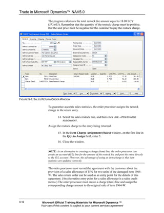 Trade in Microsoft Dynamics™ NAV5.0

                     The program calculates the total restock fee amount equal to 18.08 LCY
                     (5*3.615). Remember that the quantity of the restock charge must be positive.
                     But the unit price must be negative for the customer to pay the restock charge.




FIGURE 9-3: SALES RETURN ORDER WINDOW

                     To guarantee accurate sales statistics, the order processor assigns the restock
                     charge to the return entry.

                              14. Select the sales restock line, and then click LINE→ITEM CHARGE
                                  ASSIGNMENT.

                     Assign the restock charge to the entry being returned.

                              15. In the Item Charge Assignment (Sales) window, on the first line in
                                  the Qty. to Assign field, enter 5.
                              16. Close the window.


                     NOTE: As an alternative to creating a charge (item) line, the order processor can
                     create an account (G/L) line for the amount of the restock fee and post the entry directly
                     to the G/L account. However, the advantage of using an item charge is that item
                     statistics are updated correctly.

                     The order processor must record the agreement with the customer about the
                     provision of a sales allowance of 15% for two units of the damaged item 1964-
                     W. The sales return order can be used as an entry point for the details of this
                     agreement. (An alternative entry point for a sales allowance is a sales credit
                     memo.) The order processor must create a charge (item) line and assign the
                     corresponding charge amount to the original sale of item 1964-W.




9-12            Microsoft Official Training Materials for Microsoft Dynamics ™
               Your use of this content is subject to your current services agreement
 