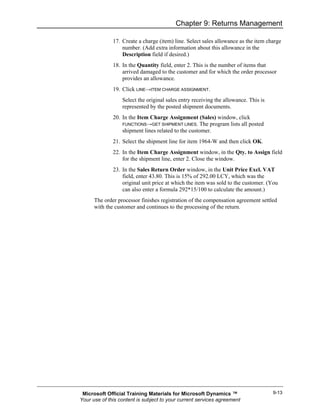 Chapter 9: Returns Management

              17. Create a charge (item) line. Select sales allowance as the item charge
                  number. (Add extra information about this allowance in the
                  Description field if desired.)
              18. In the Quantity field, enter 2. This is the number of items that
                  arrived damaged to the customer and for which the order processor
                  provides an allowance.
              19. Click LINE→ITEM CHARGE ASSIGNMENT.
                  Select the original sales entry receiving the allowance. This is
                  represented by the posted shipment documents.
              20. In the Item Charge Assignment (Sales) window, click
                  FUNCTIONS→GET SHIPMENT LINES. The program lists all posted
                  shipment lines related to the customer.
              21. Select the shipment line for item 1964-W and then click OK.
              22. In the Item Charge Assignment window, in the Qty. to Assign field
                  for the shipment line, enter 2. Close the window.
              23. In the Sales Return Order window, in the Unit Price Excl. VAT
                  field, enter 43.80. This is 15% of 292.00 LCY, which was the
                  original unit price at which the item was sold to the customer. (You
                  can also enter a formula 292*15/100 to calculate the amount.)
      The order processor finishes registration of the compensation agreement settled
      with the customer and continues to the processing of the return.




 Microsoft Official Training Materials for Microsoft Dynamics ™                      9-13
Your use of this content is subject to your current services agreement
 