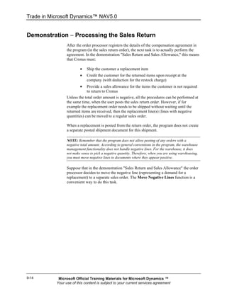 Trade in Microsoft Dynamics™ NAV5.0


Demonstration − Processing the Sales Return
                 After the order processor registers the details of the compensation agreement in
                 the program (in the sales return order), the next task is to actually perform the
                 agreement. In the demonstration "Sales Return and Sales Allowance," this means
                 that Cronus must:

                         •    Ship the customer a replacement item
                         •    Credit the customer for the returned items upon receipt at the
                              company (with deduction for the restock charge)
                         •    Provide a sales allowance for the items the customer is not required
                              to return to Cronus
                 Unless the total order amount is negative, all the procedures can be performed at
                 the same time, when the user posts the sales return order. However, if for
                 example the replacement order needs to be shipped without waiting until the
                 returned items are received, then the replacement line(s) (lines with negative
                 quantities) can be moved to a regular sales order.

                 When a replacement is posted from the return order, the program does not create
                 a separate posted shipment document for this shipment.

                 NOTE: Remember that the program does not allow posting of any orders with a
                 negative total amount. According to general conventions in the program, the warehouse
                 management functionality does not handle negative lines. For the warehouse, it does
                 not make sense to pick a negative quantity. Therefore, when you are using warehousing,
                 you must move negative lines to documents where they appear positive.

                 Suppose that in the demonstration "Sales Return and Sales Allowance" the order
                 processor decides to move the negative line (representing a demand for a
                 replacement) to a separate sales order. The Move Negative Lines function is a
                 convenient way to do this task.




9-14        Microsoft Official Training Materials for Microsoft Dynamics ™
           Your use of this content is subject to your current services agreement
 