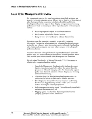 Trade in Microsoft Dynamics NAV 5.0


Sales Order Management Overview
                  For companies to survive, they must keep customers satisfied. An instant and
                  accurate response to inquiries, such as delivery time or the price of the product, is
                  a key factor contributing to customer satisfaction. In addition, efficiently
                  handling special customer requests about shipping arrangements and invoicing
                  preferences is likely to ensure repeat orders. Typical examples of these requests
                  include:

                          •   Receiving shipments in parts or to different addresses
                          •   Receiving the orders before they are invoiced
                          •   Being invoiced for several shipped orders at the same time

                  Companies must also ensure they can easily register sales transaction
                  information. For example, adjusting customer balance and updating inventory
                  availability and values are tasks that must always be performed when handling
                  sales. Additionally, companies may want to keep a record of the salespeople
                  performing the sale.

                  As aspects of a future sales agreements are negotiated and agreed upon in the
                  presales stage, it is helpful for salespeople to record relevant agreement details
                  once and then reuse this information when creating an actual sales order.

                  There is a lot of functionality in Microsoft Dynamics™ NAV that supports
                  efficient sales transaction handling, such as:

                          •   Sales Order Management: This functionality includes documents
                              (quotes, blanket orders, and sales orders) that support the order
                              processor in efficiently managing sales. The functionality supports
                              partial order shipment, separation between shipping and invoicing,
                              and combined invoicing.
                          •   Alternative Ship-Tos: This facilitates handling sales orders for
                              customers who have several alternative shipping addresses.
                          •   Drop Shipments: This enables the order processor to efficiently
                              handle orders shipped directly from the vendor to the customer
                              without involving the company's operations.
                          •   Order processors/purchasing agents: This enables collection of sales
                              statistics at the salesperson level.
                          •   Shipping agents: This facilitates the management of carriers
                              (shipping agents) and related information.




2-2          Microsoft Official Training Materials for Microsoft Dynamics ™
            Your use of this content is subject to your current services agreement
 