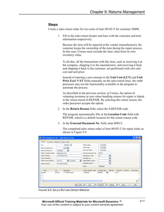 Chapter 9: Returns Management


       Steps
       Create a sales return order for two units of item 80102-T for customer 20000.

               1. Fill in the sales return header and lines with the customer and item
                  information respectively.
                   Because the item will be repaired at the vendor (manufacturer), the
                   customer keeps the ownership of the item during the repair process.
                   In this case, Cronus must exclude the item value from its own
                   inventory value.

                   To do this, all the transactions with this item, such as receiving it at
                   the company, shipping it to the manufacturer, and receiving it back
                   and shipping it back to the customer, are performed with zero unit
                   cost and unit price.
                   Instead of entering a zero amount in the Unit Cost (LCY) and Unit
                   Price Excl. VAT fields manually on the sales return lines, the order
                   processor may use the functionality available in the program to
                   automate the process.
                   As described in the previous section, at Cronus, the option of
                   valuating inventory at zero when handling returns for repair is linked
                   to the return reason S-REPAIR. By selecting this return reason, the
                   order processor accepts the option.
               2. In the Return Reason field, select the S-REPAIR code.
                   The program automatically fills in the Location Code field with
                   REPAIR, which is a default location for this return reason code
               3. In the External Document No. field, enter R0015.
                   The completed sales return order of item 80102-T for repair looks as
                   shown in Figure 9-5.




FIGURE 9-5: SALES RETURN ORDER WINDOW



  Microsoft Official Training Materials for Microsoft Dynamics ™                        9-17
 Your use of this content is subject to your current services agreement
 