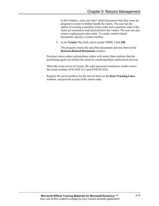 Chapter 9: Returns Management

                  In this window, users can select which documents that they want the
                  program to create to further handle the return. The user has the
                  option of creating a purchase return order and a purchase order if the
                  items are returned to and received from the vendor. The user can also
                  create a replacement sales order. To create vendor-related
                  documents, specify a vendor number.
              5. In the Vendor No. field, select vendor 50000. Click OK.
                  The program creates the specified documents and lists them in the
                  Returns-Related Documents window.
      Purchase return orders and purchase orders with status Open indicate that the
      purchasing agent can initiate the return to vendor/purchase replacement process.

      When the items arrive at Cronus, the order processor/warehouse worker enters
      the serial numbers (S/N-852CA15 and S/N852CA16).

      Register the serial numbers for the arrived items in the Item Tracking Lines
      window, and post the receipt of the return order.




 Microsoft Official Training Materials for Microsoft Dynamics ™                      9-19
Your use of this content is subject to your current services agreement
 