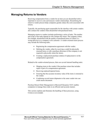Chapter 9: Returns Management


Managing Returns to Vendors
               Receiving compensation from a vendor for an item you are dissatisfied with is
               important to recover costs and measure vendor relationships. Streamlining the
               return to vendor process helps companies greatly reduce the costs associated with
               returns.

               Typically, the purchasing agent responsible for the interface with certain vendors
               also contacts the vendors when dissatisfied with purchased items.

               Managing returns to vendors includes performing a series of tasks. The number
               and scope of the tasks depend on who initiates the return: The company (when,
               for example, dissatisfied with the quality of purchased items or if there is a
               wrong delivery) or a company's own customer. A vendor-oriented return process
               may include the following tasks:

                       •   Registering the compensation agreement with the vendor.
                       •   Debiting the vendor, either by receiving a credit for physically
                           returned items or with a purchase allowance (if the company is not
                           required to physically return the items).
                       •   Creating a replacement purchase order(s) if replacement is in the
                           compensation agreement.

               Related to the vendor-oriented process, there are several internal handling tasks:

                       •   Shipping items to the vendor if the purchase return that includes
                           repair is part of a compensation agreement.
                       •   Receiving replaced/repaired items.
                       •   Ensuring that the accurate inventory value of the items is returned to
                           the vendor.
                       •   Combining several return shipments to the same vendor into one
                           credit memo document.

               Purchase Return Order Management in Microsoft Dynamics NAV enables
               companies to manage these tasks in an efficient and accurate manner.

               This section explains and illustrates the handling of these processes, using
               Cronus as an example.




          Microsoft Official Training Materials for Microsoft Dynamics ™                       9-21
         Your use of this content is subject to your current services agreement
 