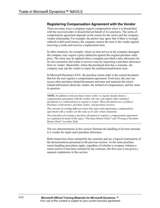 Trade in Microsoft Dynamics™ NAV5.0


                 Registering Compensation Agreement with the Vendor
                 There are many ways a company expects compensation when it is dissatisfied
                 with the received order or dissatisfied on behalf of its customers. The terms of
                 compensation agreement depends on the reason for the return and the company-
                 vendor relationship. For example, the parties may agree that if there is wrongly
                 ordered or delivered item(s), the company returns the item to the vendor against
                 receiving a credit and receives a replacement item.

                 In other situations, for example, where an item arrives at the company damaged,
                 the company may require a price deduction against the original purchase order
                 price. The same may be applied when a company provided a sales allowance for
                 its own customers and wants to recover costs by requesting a purchase allowance
                 from its vendor. Meanwhile, where the purchased item has a warranty, the
                 company may ask the vendor to repair the malfunctioned/broken item.

                 In Microsoft Dynamics NAV, the purchase return order is the central document
                 that lets the user register a compensation agreement. From here, the user can
                 access other purchase-related documents and enter and maintain the return-
                 related information about the vendor, the method of compensation, and the items
                 in question.

                 NOTE: In addition to the purchase return order, to register details about a
                 compensation agreement with the vendor, the user can employ other standard
                 documents (or combinations) to register a return. These documents are as follows:
                 Purchase credit memos, purchase orders, and purchase invoices.
                 The concept of creating different return line types and registering a compensation
                 agreement with a vendor are the same as in sales return situations.
                 The principles of creating a purchase document to register a compensation agreement
                 are explained in detail in the topics "Purchase Return Order" and "Posting a Purchase
                 Return Order" in online Help.

                 The two demonstrations in this section illustrate the handling of an item returned
                 to a vendor for repair and a purchase allowance.

                 Both returns have been initiated by the customer and are a logical continuation of
                 the demonstrations presented in the previous section. As the same purchase
                 return handling procedures apply, regardless of whether a company initiates a
                 return itself or it has been initiated by the customer, the first case is not given a
                 separate explanation in this section.




9-22        Microsoft Official Training Materials for Microsoft Dynamics ™
           Your use of this content is subject to your current services agreement
 